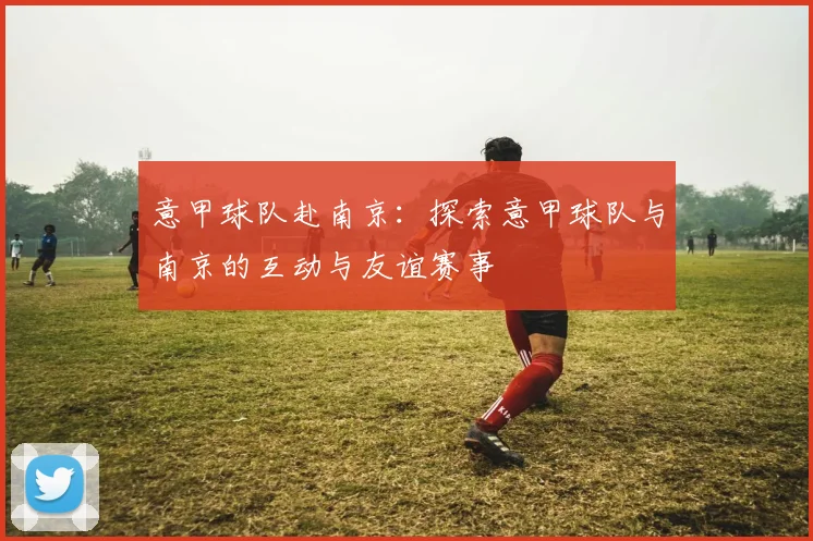 意甲球队赴南京：探索意甲球队与南京的互动与友谊赛事